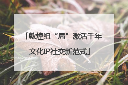 敦煌组“局”激活千年文化IP社交新范式
