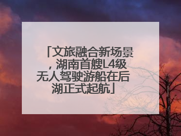 文旅融合新场景，湖南首艘L4级无人驾驶游船在后湖正式起航