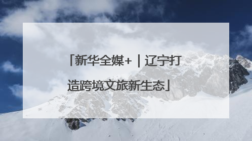 新华全媒+｜辽宁打造跨境文旅新生态