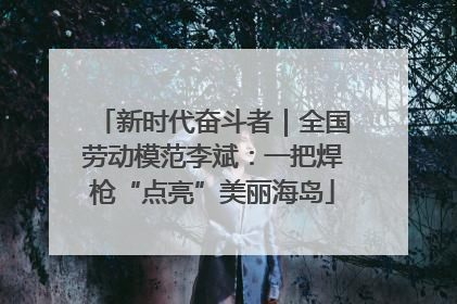 新时代奋斗者｜全国劳动模范李斌：一把焊枪“点亮”美丽海岛