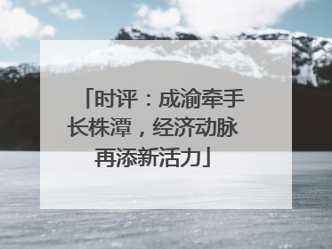 时评：成渝牵手长株潭，经济动脉再添新活力