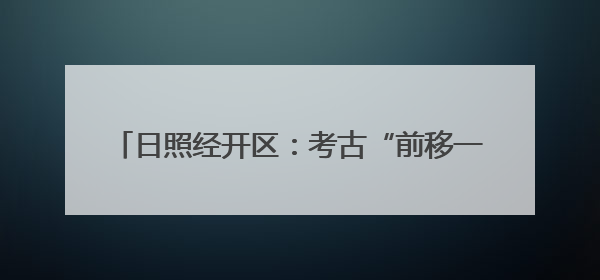 日照经开区：考古“前移一步” 项目“降本提速”