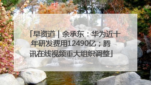 早资道｜余承东：华为近十年研发费用12490亿；腾讯在线视频重大组织调整
