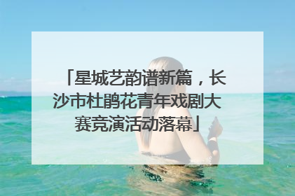 星城艺韵谱新篇，长沙市杜鹃花青年戏剧大赛竞演活动落幕