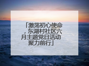 激荡初心使命，东湖村社区六月主题党日活动聚力前行