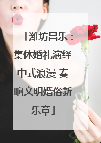 潍坊昌乐：集体婚礼演绎中式浪漫 奏响文明婚俗新乐章