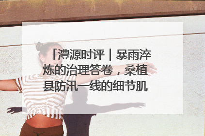 澧源时评｜暴雨淬炼的治理答卷，桑植县防汛一线的细节肌理与体系力量