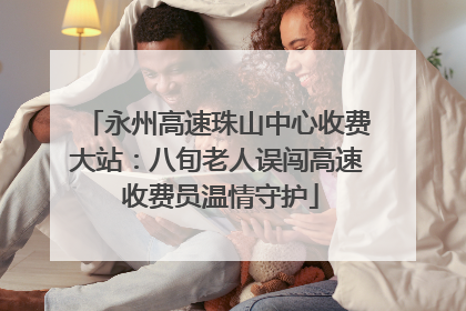 永州高速珠山中心收费大站：八旬老人误闯高速 收费员温情守护