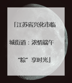 江苏省兴化市临城街道：浓情端午 “粽”享时光