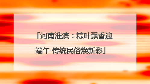河南淮滨：粽叶飘香迎端午 传统民俗焕新彩