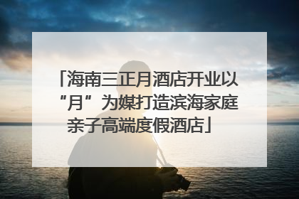海南三正月酒店开业以“月”为媒打造滨海家庭亲子高端度假酒店
