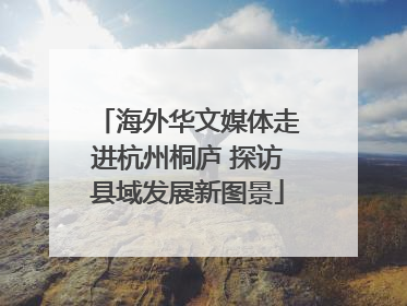 海外华文媒体走进杭州桐庐 探访县域发展新图景