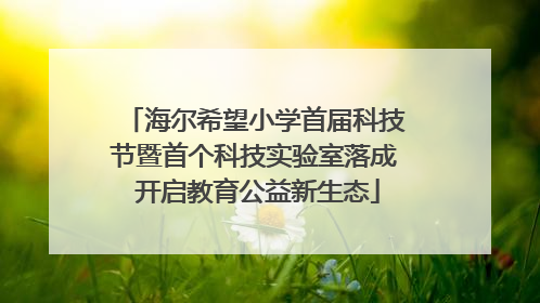 海尔希望小学首届科技节暨首个科技实验室落成 开启教育公益新生态
