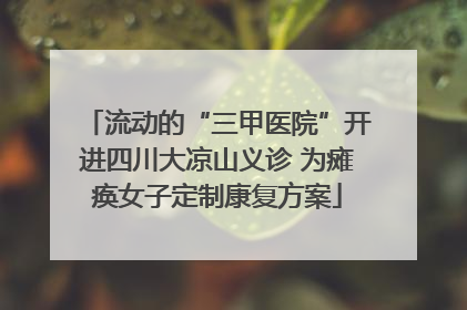 流动的“三甲医院”开进四川大凉山义诊 为瘫痪女子定制康复方案