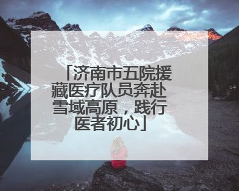 济南市五院援藏医疗队员奔赴雪域高原，践行医者初心