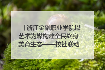 浙江金融职业学院以艺术为媒构建全民终身美育生态——校社联动共谱美育新篇章