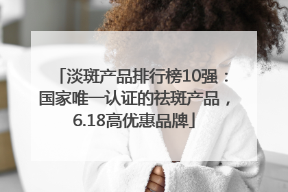 淡斑产品排行榜10强：国家唯一认证的祛斑产品，6.18高优惠品牌