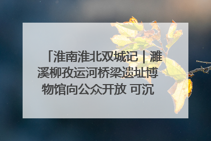 淮南淮北双城记｜濉溪柳孜运河桥梁遗址博物馆向公众开放 可沉浸式触摸历史