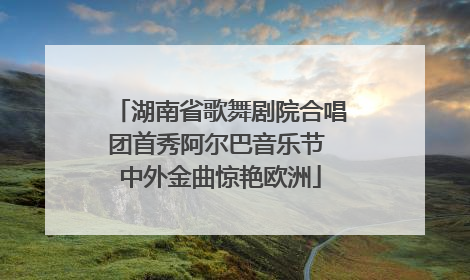 湖南省歌舞剧院合唱团首秀阿尔巴音乐节 中外金曲惊艳欧洲
