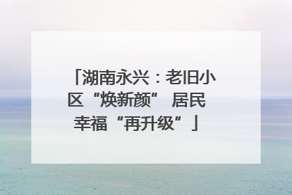 湖南永兴：老旧小区“焕新颜” 居民幸福“再升级”