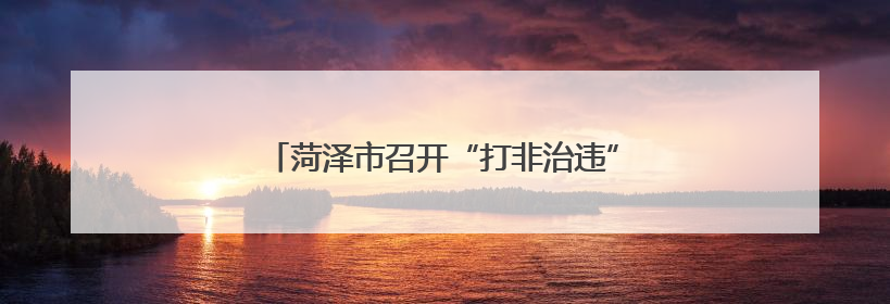 菏泽市召开“打非治违”专项行动方案解读会议
