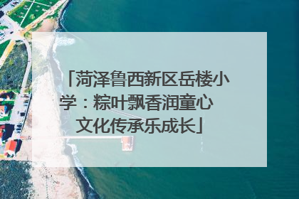 菏泽鲁西新区岳楼小学：粽叶飘香润童心 文化传承乐成长