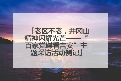 老区不老，井冈山精神闪耀光芒——“百家党媒看吉安”主题采访活动侧记