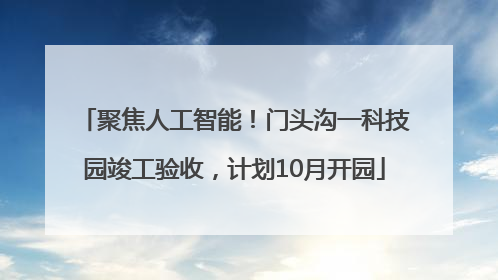 聚焦人工智能！门头沟一科技园竣工验收，计划10月开园