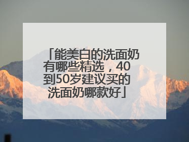 能美白的洗面奶有哪些精选，40到50岁建议买的洗面奶哪款好