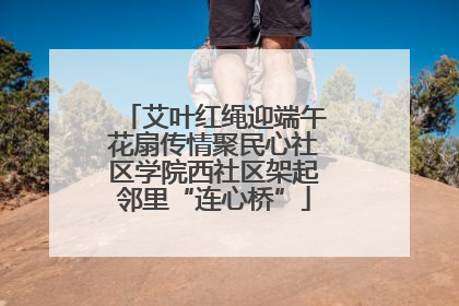 艾叶红绳迎端午花扇传情聚民心社区学院西社区架起邻里“连心桥”