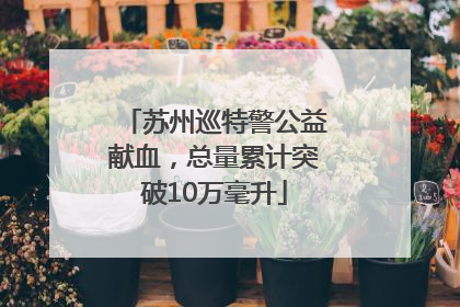 苏州巡特警公益献血，总量累计突破10万毫升