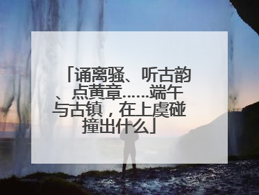 诵离骚、听古韵、点黄章……端午与古镇，在上虞碰撞出什么