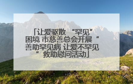 让爱驱散 “罕见” 困境 市慈善总会开展“善助罕见病 让爱不罕见”救助慰问活动