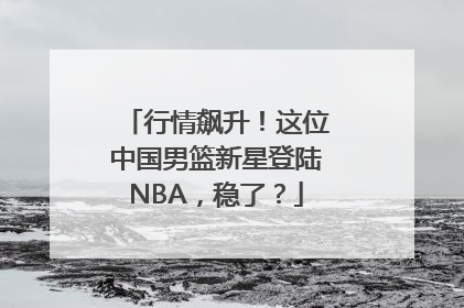 行情飙升！这位中国男篮新星登陆NBA，稳了？