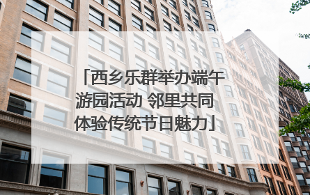 西乡乐群举办端午游园活动 邻里共同体验传统节日魅力