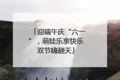 迎端午庆“六一”，萌娃乐享快乐双节嗨翻天