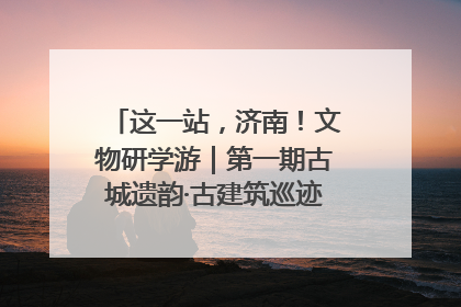 这一站，济南！文物研学游｜第一期古城遗韵·古建筑巡迹之旅圆满结束