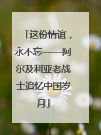 这份情谊，永不忘——阿尔及利亚老战士追忆中国岁月