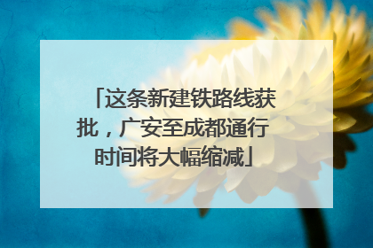 这条新建铁路线获批，广安至成都通行时间将大幅缩减