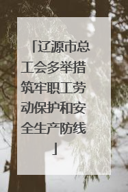 辽源市总工会多举措筑牢职工劳动保护和安全生产防线