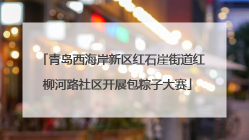 青岛西海岸新区红石崖街道红柳河路社区开展包粽子大赛