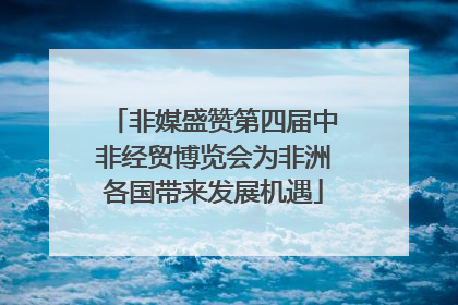非媒盛赞第四届中非经贸博览会为非洲各国带来发展机遇