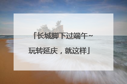 长城脚下过端午~玩转延庆，就这样