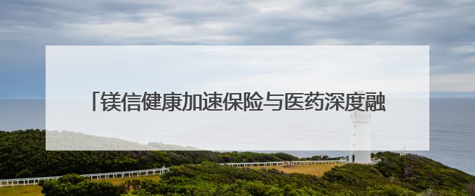镁信健康加速保险与医药深度融合，满足居民未来保障的新需求