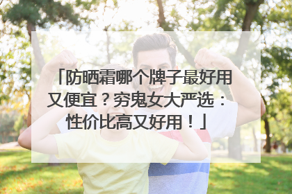 防晒霜哪个牌子最好用又便宜？穷鬼女大严选：性价比高又好用！