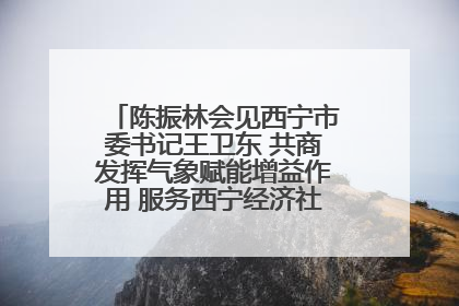 陈振林会见西宁市委书记王卫东 共商发挥气象赋能增益作用 服务西宁经济社会高质量发展