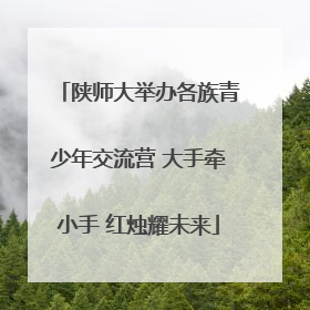 陕师大举办各族青少年交流营 大手牵小手 红烛耀未来