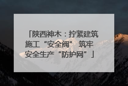 陕西神木：拧紧建筑施工“安全阀” 筑牢安全生产“防护网”