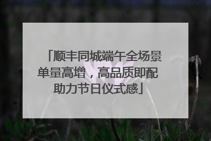 顺丰同城端午全场景单量高增，高品质即配助力节日仪式感
