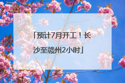 预计7月开工！长沙至赣州2小时